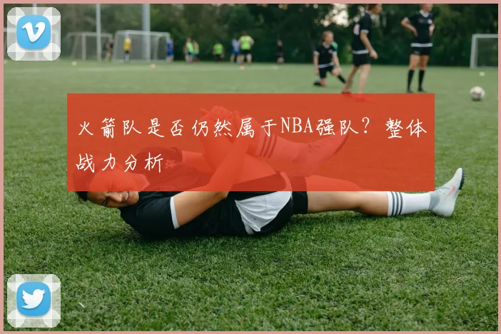 火箭队是否仍然属于NBA强队？整体战力分析