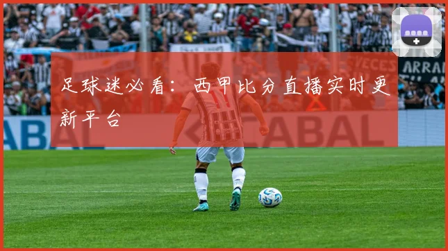 足球迷必看：西甲比分直播实时更新平台