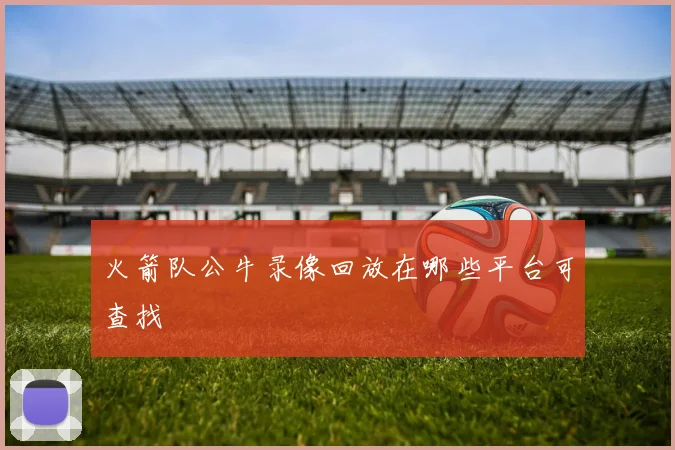 火箭队公牛录像回放在哪些平台可查找