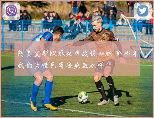 阿贾克斯欧冠经典战役回顾 那些年我们为橙色奇迹疯狂欢呼