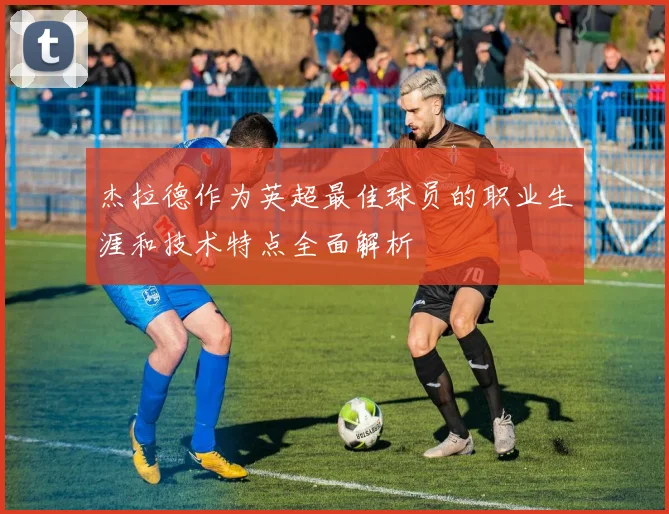 杰拉德作为英超最佳球员的职业生涯和技术特点全面解析