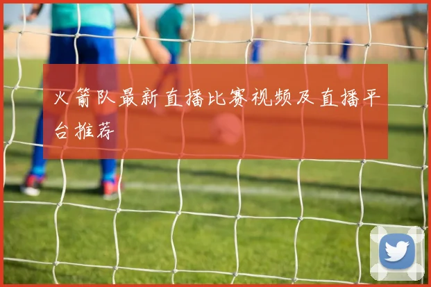 火箭队最新直播比赛视频及直播平台推荐
