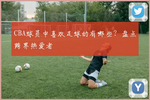CBA球员中喜欢足球的有哪些？盘点跨界热爱者