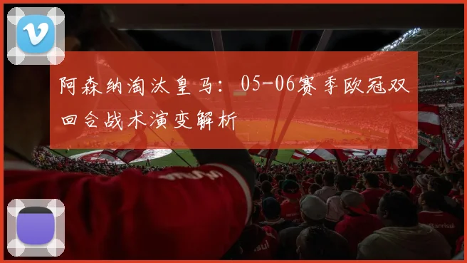 阿森纳淘汰皇马：05-06赛季欧冠双回合战术演变解析
