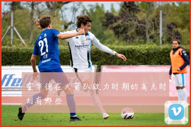 霍华德在火箭队效力时期的高光时刻有哪些