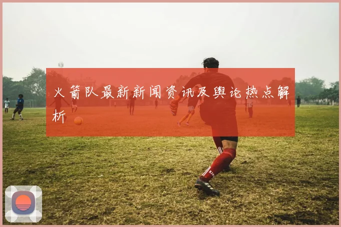 火箭队最新新闻资讯及舆论热点解析